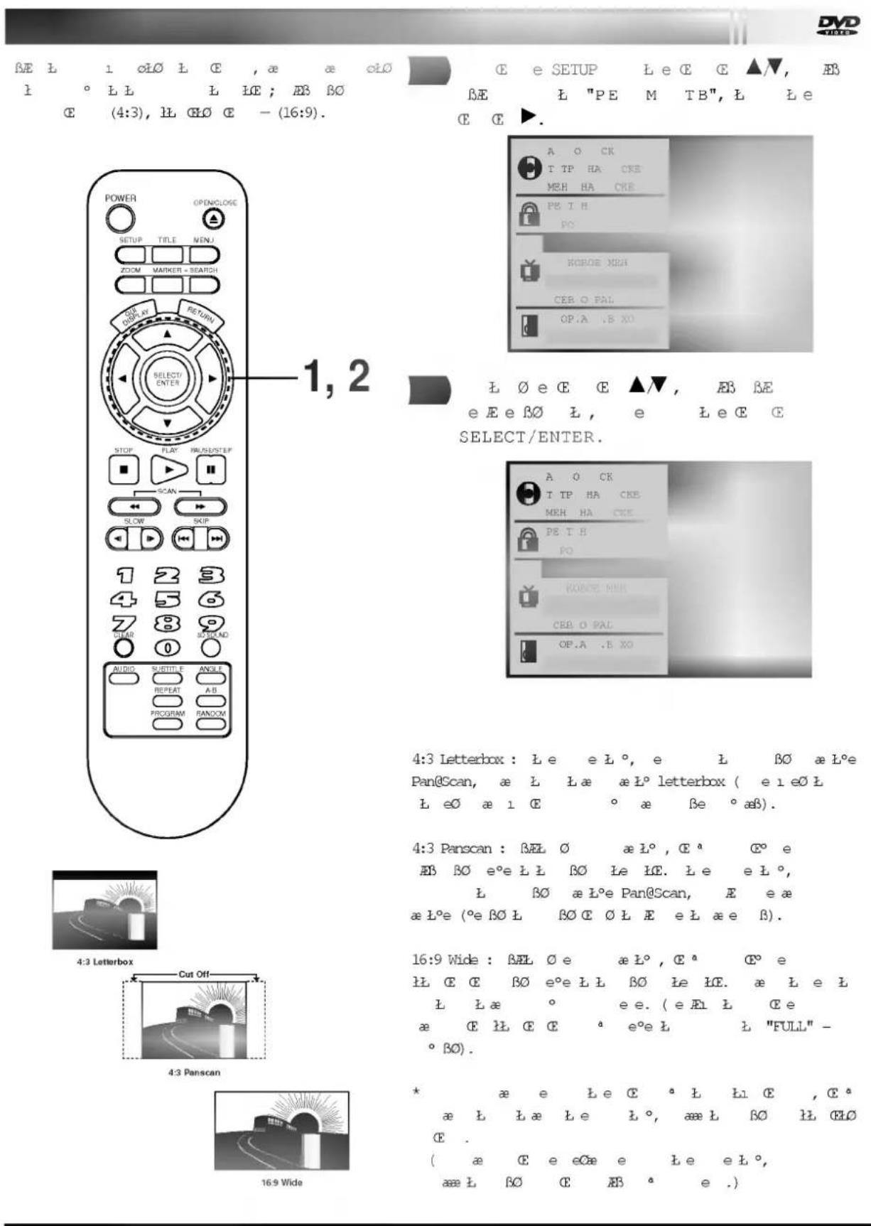 DVD BE L 1 oLO L E , a e cl0 L ° LL L IE ; AB BO E (4:3), LL OLO E - (16:9). E e SETUP Le C E ▲▼, EB BE L "PE M TB", L Le E G ►. POWER OPENCLOSE SETUP TITLE MENU ZOOM MARKER - SEARCH DOBY RETURN SELECT/ENTER STOP FLAY PAUS/STEP SCAN SLOW SKIP 1 2 3 4 5 6 7 8 9 STEAR SPREAD AUDIO SUTTLE ANGLE REPEAT AB PROGRAM RANDOM 1, 2 L O E C E ▲▼, EB BE e Ee BO L, e Le C E SELECT/ENTER. A O CK T TP HA CKE MEH HA CKE PE T H PO ROBOE MEH CER O PAL OP.A .B XO A O CK T TP HA CKE MEH HA CKE PE T H PO KONCE MEH CER O PAL OP.A .B XO 4:3 Letterbox : Le eL°, e L BO æ L°e Pan@Scan, æ L La æ L° letterbox ( e l eO L L eO æ l E ° a ße ° aβ). 4:3 Panscan : BEL O æ L°, C° e AB BO e°e L B∅ Le IE. le el°, L BO æ L°e Pan@Scan, E e æ æ L°e (°e BO L BO C O L E el æ e β). 16:9 Wide : BEL O e æ L°, C° e LL C E BO e°e L L BO le IE. æ L e L L La ° ee. (e Alt L Ce æ C LL C E ° e°e L "FULL" - ° BO). * æ e le C ° L Li C , C° æ L La le L°, æL BO ll CL0 E . ( æ C e eCæ e le el°, æs L BO C AB ° e .)