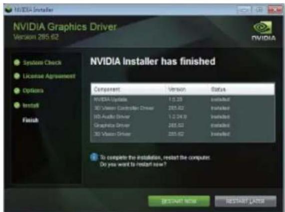 NVIDIA Installer NVIDIA Graphics Driver Version 285.62 System Check License Agreement Options Install Finish NVIDIA Installer has finished Component Version Status NVIDIA Upgrade 1.0.33 Installed 3D Vision Connection Driver 285.62 Installed HD Audio Driver 1.0.24.9 Installed Graphics Driver 285.62 Installed 3D Vision Driver 285.62 Installed To complete the installation, restart the computer. Do you want to restart now? BESTART NOW RESTART LATER