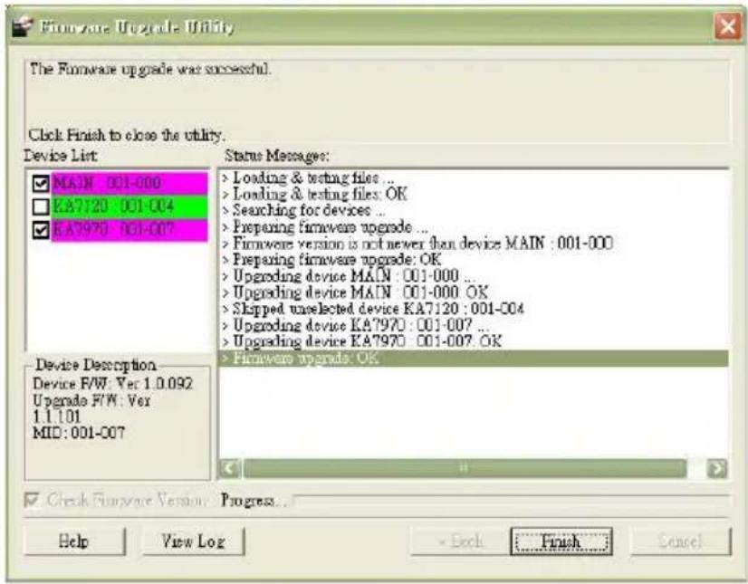Fireware Upgrade Utility The Fireware upgrade was successful. Click Finish to close the utility. Device List MAIN : 001-000 KA7120 : 001-004 KA7970 : 001-007 Status Messages: > Loading & testing files ... > Loading & testing files: OK > Searching for devices ... > Preparing firmware upgrade ... > Firmware version is not newer than device MAIN : 001-000 > Preparing firmware upgrade: OK > Upgrading device MAIN : 001-000 ... > Upgrading device MAIN : 001-000 OK > Slipped unselected device KA7120 : 001-004 > Upgrading device KA7970 : 001-007 ... > Upgrading device KA7970 : 001-007 OK > Fireware upgrades. OK Device Description Device F/W: Ver 1.0.092 Upgrade F/W: Ver 1.1.1.01 MID: 001-007 Check Fireware Version Progress... Help View Log Back Finish Cancel