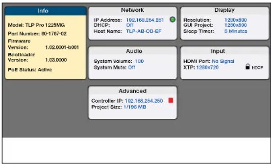 Info Model: TLP Pro 1225MG Part Number: 80-1787-02 Firmware Version: 1.02.0001-b001 Bootloader Version: 1.03.0000 PoE Status: Active Network IP Address: 192.168.254.251 DHCP: Off Host Name: TLP-AB-CD-EF Audio System Volume: 100 System Mute: Off Display Resolution: 1280x800 GUI Project: 1280x800 Slee…