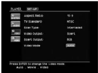 PLAYER SET-UP Aspect Ratio 16:9 TV Standard: NTSC Scan Type: Interlaced Video Output: Scart Scart Output: RGB Video Mode: Auto Press Enter to change the video mode. Auto , Movie , Video