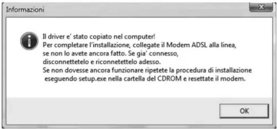 Informazioni Il driver e' stato copiato nel computer! Per completare l'installazione, collegate il Modem ADSL alla linea, se non lo avete ancora fatto. Se gia' connesso, disconnettetelo e riconnetettelo adesso. Se non dovesse ancora funzionare ripetete la procedura di installazione eseguendo setup.exe nella cartella del CDROM e resettate il modem. OK