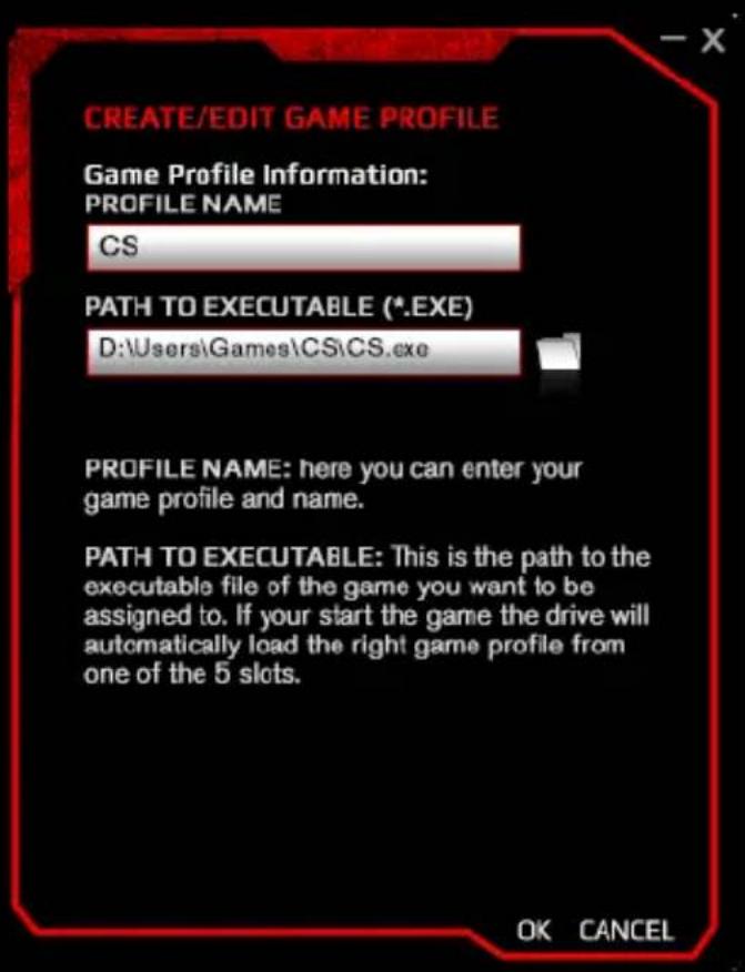 CREATE/EDIT GAME PROFILE Game Profile Information: PROFILE NAME CS PATH TO EXECUTABLE (*.EXE) D:\Users\Games\CS\CS.exe PROFILE NAME: here you can enter your game profile and name. PATH TO EXECUTABLE: This is the path to the executable file of the game you want to be assigned to. If your start the game the drive will automatically load the right game profile from one of the 5 slots. OK CANCEL