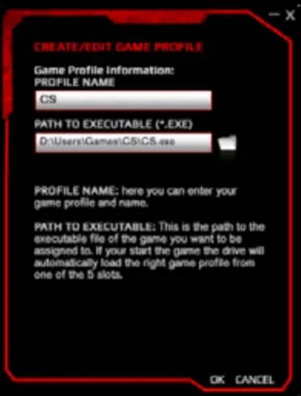 CREATE/EDIT GAME PROFILE Game Profile Information: PROFILE NAME CS PATH TO EXECUTABLE (*.EXE) D:\Users\Games\C5\C5.exe PROFILE NAME: here you can enter your game profile and name. PATH TO EXECUTABLE: This is the path to the executable file of the game you want to be assigned to. If your start the game the drive will automatically load the right game profile from one of the 5 slots. OK CANCEL