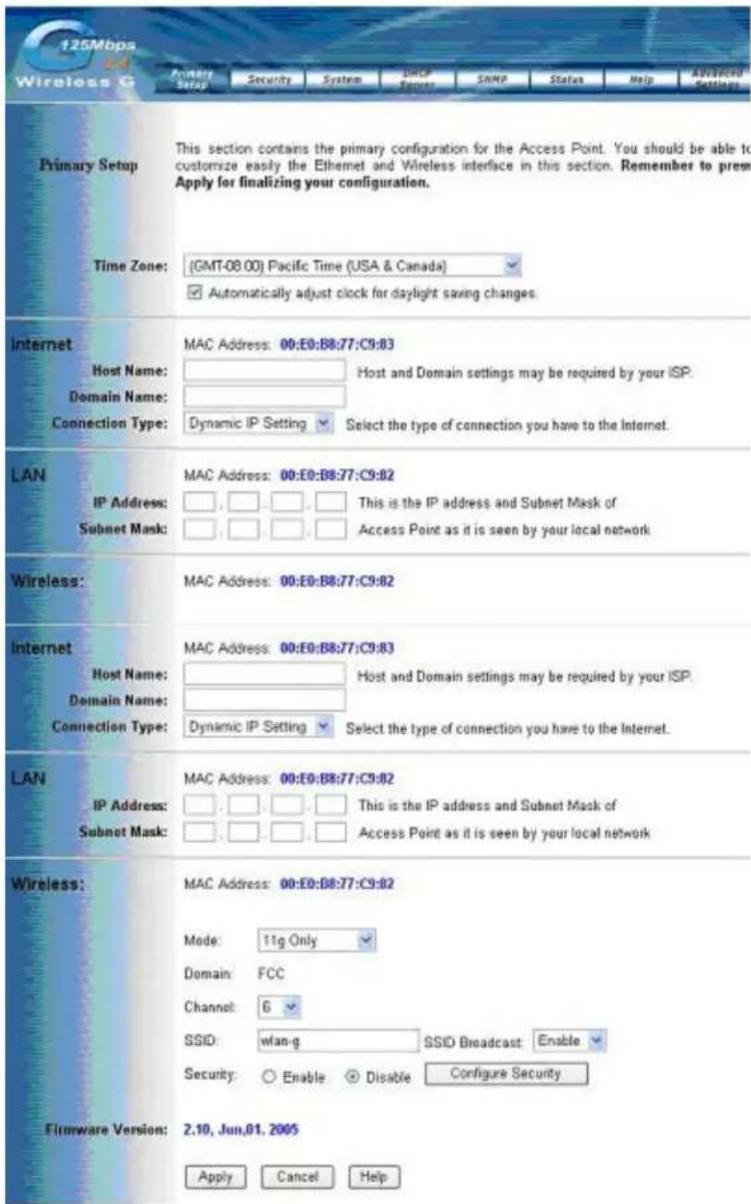 125Mbps Wireless G Primary Setup This section contains the primary configuration for the Access Point. You should be able to customize easily the Ethernet and Wireless interface in this section. Remember to press Apply for finalizing your configuration. Time Zone: (GMT-08.00) Pacific Time (USA & Canada) ✓ Automatically adjust clock for daylight saving changes. Internet Host Name: MAC Address: 00:E0:B8:77:C9:83 Domain Name: Host and Domain settings may be required by your ISP. Connection Type: Dynamic IP Setting Select the type of connection you have to the Internet. LAN IP Address: MAC Address: 00:E0:B8:77:C9:82 Subnet Mask: This is the IP address and Subnet Mask of Access Point as it is seen by your local network Wireless: MAC Address: 00:E0:B8:77:C9:82 Internet Host Name: MAC Address: 00:E0:B8:77:C9:83 Domain Name: Host and Domain settings may be required by your ISP. Connection Type: Dynamic IP Setting Select the type of connection you have to the Internet. LAN IP Address: MAC Address: 00:E0:B8:77:C9:82 Subnet Mask: This is the IP address and Subnet Mask of Access Point as it is seen-by your local network Wireless: MAC Address: 00:E0:B8:77:C9:82 Mode: 11g Only Domain: FCC Channel: 6 SSID: wlan-g SSID Broadcast: Enable Security: Enable Disable Configure Security Firmware Version: 2.10, Jun.01, 2005 Apply Cancel Help