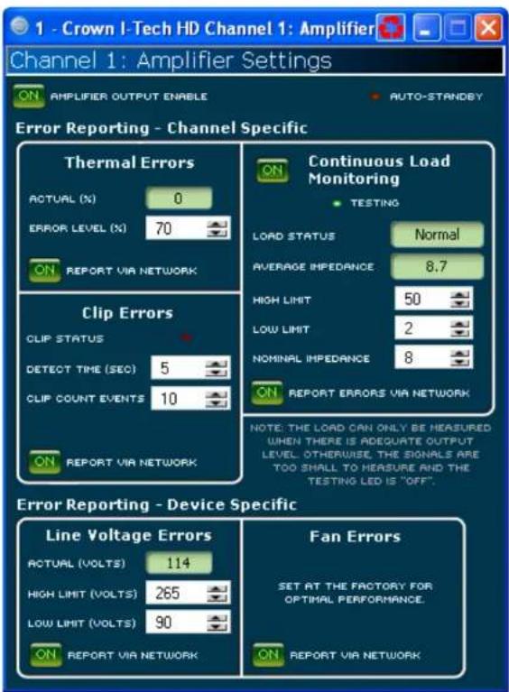 1 - Crown I-Tech HD Channel 1: Amplifier Channel 1: Amplifier Settings ON AMPLIFIER OUTPUT ENABLE AUTO-STANDBY Error Reporting - Channel Specific Thermal Errors ACTUAL (%) 0 ERROR LEVEL (%) 70 ON REPORT VIA NETWORK Continuous Load Monitoring TESTING LOAD STATUS Normal AVERAGE IMPEDANCE 8.7 HIGH LIMIT 50 LOW LIMIT 2 NOMINAL IMPEDANCE 8 ON REPORT VIA NETWORK Clip Errors CLIP STATUS DETECT TIME (SEC) 5 CLIP COUNT EVENTS 10 ON REPORT VIA NETWORK NOTE: THE LOAD CAN ONLY BE MEASURED WHEN THERE IS ADEQUATE OUTPUT LEVEL. OTHERWISE, THE SIGNALS ARE TOO SHALL TO MEASURE AND THE TESTING LED IS "OFF". Error Reporting - Device Specific Line Voltage Errors Fan Errors ACTUAL (VOLTS) 114 HIGH LIMIT (VOLTS) 265 LOW LIMIT (VOLTS) 90 ON REPORT VIA NETWORK SET AT THE FACTORY FOR OPTIMAL PERFORMANCE. ON REPORT VIA NETWORK