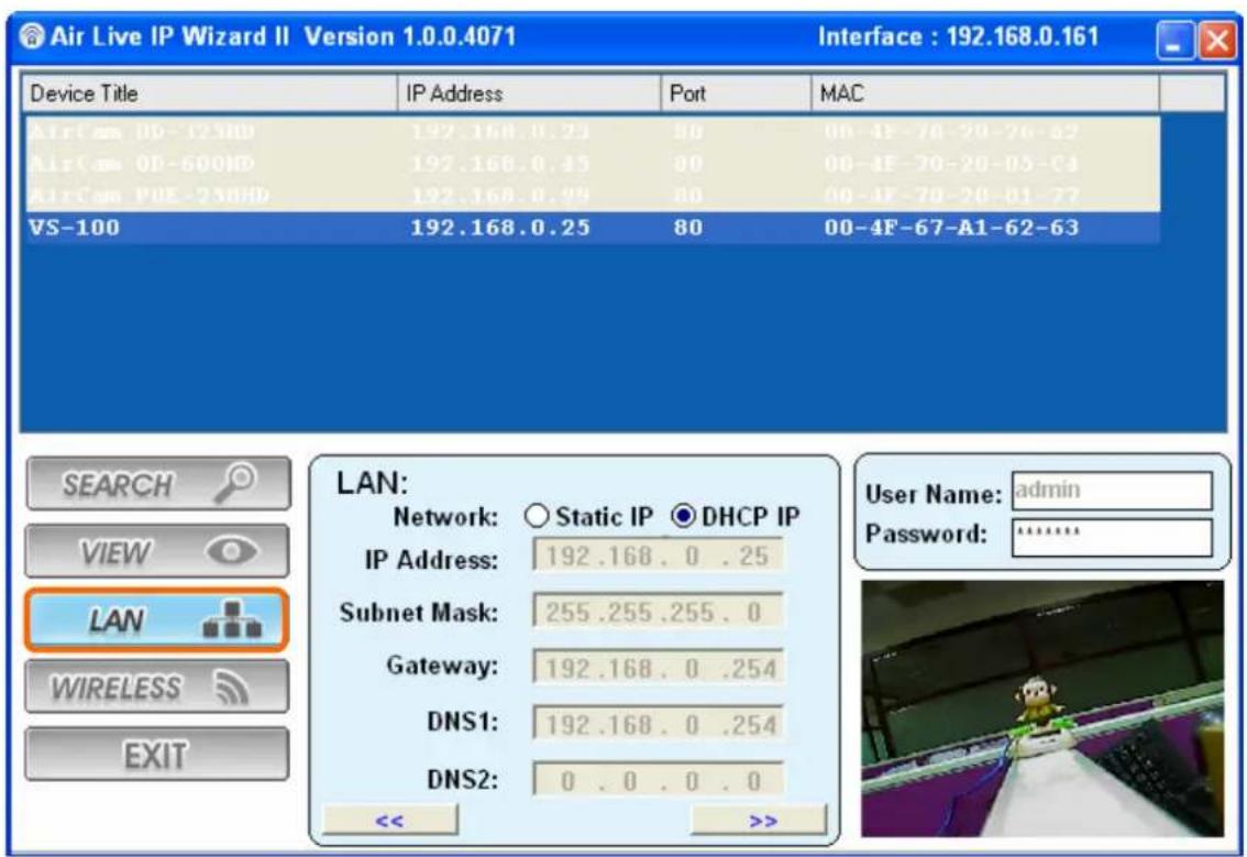 Air Live IP Wizard II Version 1.0.0.4071 Interface : 192.168.0.161 Device Title IP Address Port MAC AirCom ID-12HD 192.168.0.25 90 00-4F-70-20-26-82 AirCom ID-600ID 192.168.0.45 90 00-4F-70-20-05-64 AirCom IDE-23HD 192.168.0.99 90 00-4F-70-20-01-77 VS-100 192.168.0.25 80 00-4F-67-A1-62-63 LAN: Network: ○ Static IP ● DHCP IP IP Address: 192.168.0 .25 Subnet Mask: 255.255.255.0 Gateway: 192.168.0 .254 DNS1: 192.168.0 .254 DNS2: 0 . 0 . 0 . 0 << >>