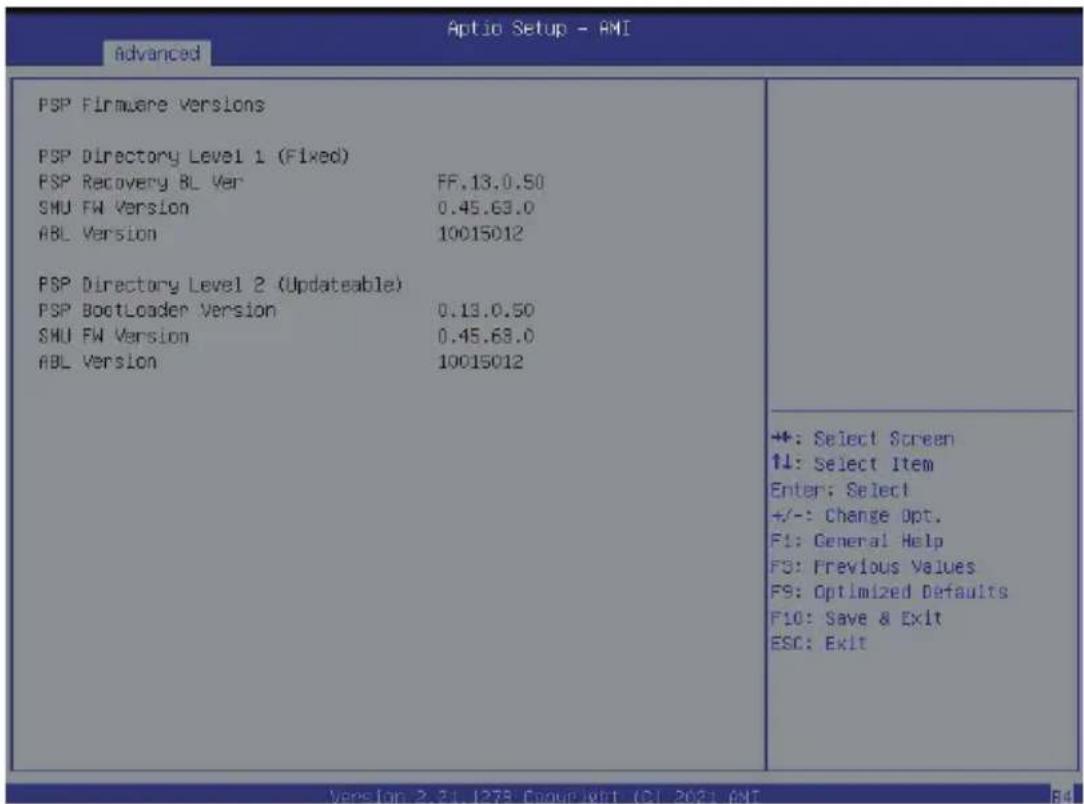 Aptio Setup - AMI Advanced PSP Firmware Versions PSP Directory Level 1 (Fixed) PSP Recovery BL Ver FF.13.0.50 SHU FW Version 0.45.63.0 ABL Version 10015012 PSP Directory Level 2 (Updateable) PSP BootLoader Version 0.13.0.50 SHU FW Version 0.45.63.0 ABL Version 10015012 +: Select Screen ↑↓: Select Item Enter: Select +/-: Change Opt. F1: General Help F3: Previous Values F9: Optimized Defaults F10: Save & Exit ESC: Exit Veres [up: 2, 31, 1278; Cagour Wrtt (C) 2023; AMI