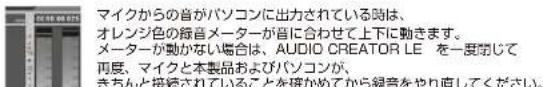 マイクからの音がパソコンに出力されている時は、 オレンジ色の録音メーターが音に合わせて上下に動きます。 メーターが動かない場合は、AUDIO CREATOR LE を一度閉じて 再度、マイクと本製品およびパソコンが、 きちんと接続されていることを研かめてから録音をやり直してください。