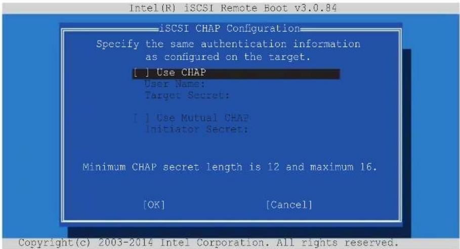 Intel(R) iSCSI Remote Boot v3.0.84 iSCSI CHAP Configuration Specify the same authentication information as configured on the target. [ ] Use CHAP User Name: Target Secret: [ ] Use Mutual CHAP Initiator Secret: Minimum CHAP secret length is 12 and maximum 16. [OK] [Cancel] Copyright(c) 2003-2014 Inte…
