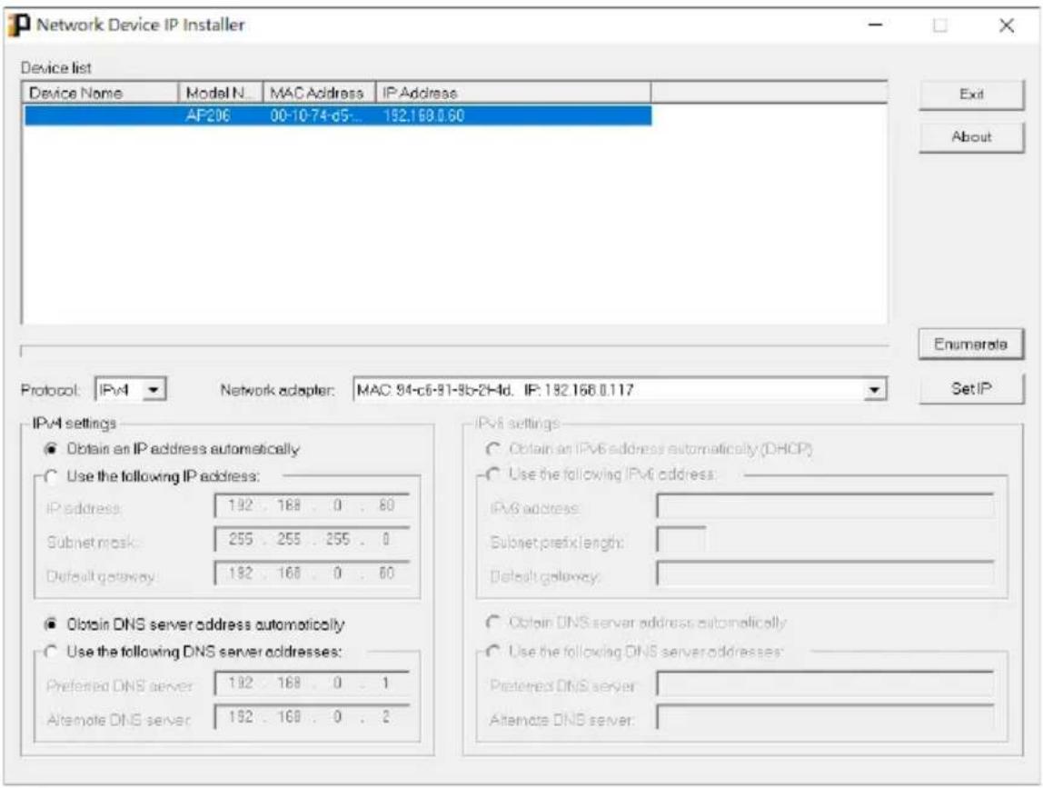 Network Device IP Installer Device list Device Name Model N... MAC Address IP Address AF206 00-10-74-d5... 192.168.0.60 Protocol: IPv4 Network adapter: MAC 94-c6-91-9b-2H4d. IP: 192.168.0.117 IPv4 settings ● Obtain an IP address automatically ○ Use the following IP address: IP address: 192 . 168 . 0 . 80 Subnet mask: 255 . 255 . 255 . 0 Default gateway: 192 . 168 . 0 . 80 ● Obtain DNS server address automatically ○ Use the following DNS server addresses: Preferred DNS server: 192 . 168 . 0 . 1 Alternate DNS server: 192 . 168 . 0 . 2 IPv6 settings ○ Obtain an IPv6 address automatically (DHCP) ○ Use the following IPv6 address: IPv6 address: Subnet prefix length: Default gateway: ○ Obtain DNS server address automatically ○ Use the following DNS server addresses: Preferred DNS server: Alternate DNS server: