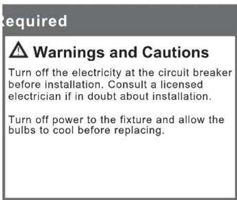 Required ⚠️ Warnings and Cautions Turn off the electricity at the circuit breaker before installation. Consult a licensed electrician if in doubt about installation. Turn off power to the fixture and allow the bulbs to cool before replacing.