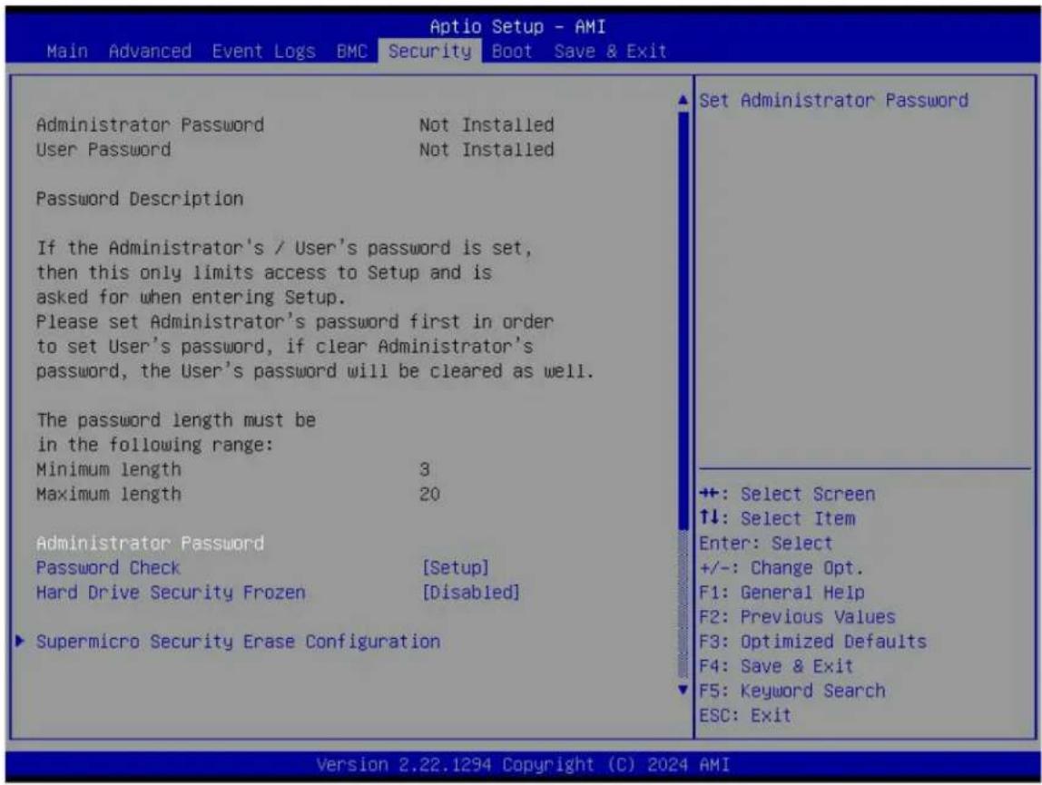Aptio Setup - AMI Main Advanced Event Logs BMC Security Boot Save & Exit Administrator Password Not Installed User Password Not Installed Password Description If the Administrator's / User's password is set, then this only limits access to Setup and is asked for when entering Setup. Please set Administrator's password first in order to set User's password, if clear Administrator's password, the User's password will be cleared as well. The password length must be in the following range: Minimum length 3 Maximum length 20 Administrator Password Password Check [Setup] Hard Drive Security Frozen [Disabled] Supermicro Security Erase Configuration Set Administrator Password ++: Select Screen ↑↓: Select Item Enter: Select +/-: Change Opt. F1: General Help F2: Previous Values F3: Optimized Defaults F4: Save & Exit F5: Keyword Search ESC: Exit Version 2.22.1294 Copyright (C) 2024 AMI