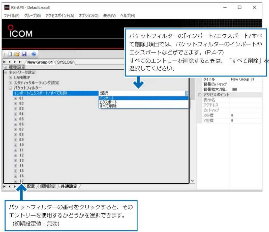 RS-AP3 - Default.rsap3 ファイル(F) グループ(G) アクセスポイント(A) オプション(O) 表示(V) ヘルプ(H) ICOM New Group 01 SYSLOG 標籤設定 ネットワーク設定 LAN側IP スタティックルーティング設定 パケットフィルター インポート/エクスポート/すべて削除 選択 インポート エクスポート すべて削除 パケットフィルターの「インポート/エクスポート/すべて削除」項目では、パケットフィルターのインポートやエクスポートなどができます。(P.4-7) すべてのエントリーを削除するときは、「すべて削除」を選択してください。 タイトル New Group 01 背景ピットマップ 背景拡大/縮... 100 アクセスポイント 表示名 IPアドレス ピットマップ X座標 0 Y座標 0 配置 /個別設定 共通設定 / パケットフィルターの番号をクリックすると、そのエントリーを使用するかどうかを選択できます。 (初期設定値:無効)