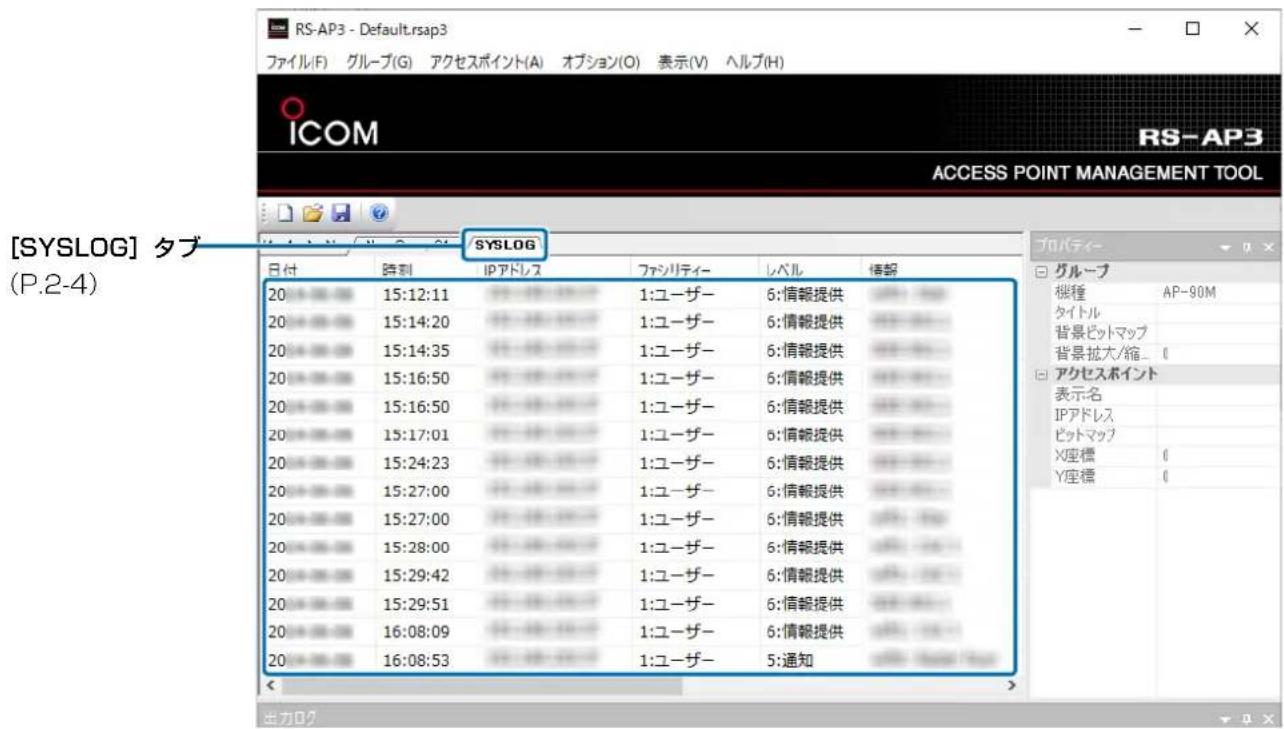 [SYSLOG] タブ (P.2-4) RS-AP3 - Default.rsap3 ファイル(F) グループ(G) アクセスポイント(A) オプション(O) 表示(V) ヘルプ(H) ICOM ACCESS POINT MANAGEMENT TOOL SYSLOG 日付 時刻 IPアドレス ファシリティー レベル 情報 20 15:12:11 1:ユーザー 6:情報提供 20 15:14:20 1:ユーザー 6:情報提供 20 15:14:35 1:ユーザー 6:情報提供 20 15:16:50 1:ユーザー 6:情報提供 20 15:16:50 1:ユーザー 6:情報提供 20 15:17:01 1:ユーザー 6:情報提供 20 15:24:23 1:ユーザー 6:情報提供 20 15:27:00 1:ユーザー 6:情報提供 20 15:27:00 1:ユーザー 6:情報提供 20 15:28:00 1:ユーザー 6:情報提供 20 15:29:42 1:ユーザー 6:情報提供 20 15:29:51 1:ユーザー 6:情報提供 20 16:08:09 1:ユーザー 6:情報提供 20 16:08:53 1:ユーザー 5:通知 プロパティ- グループ 桜種 AP-90M タイトル 背景ピットマップ 背景拡大/縮... ( ) アクセスポイント 表示名 IPアドレス ピットマップ X座標 ( ) Y座標 ( )