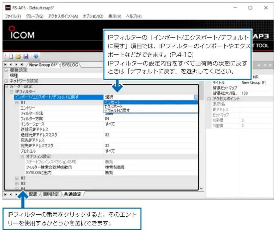 RS-AP3 - Default.rsap3* ファイル(F) グループ(G) アクセスポイント(A) オプション(O) 表示(V) ヘルプ(H) ICOM New Group 01* SYSLOG 標種設定 標種 ネットワーク設定 ルーター設定 IPフィルター インポート/エクスポート/デフォルトに戻す 01 エントリー フィルター方法 フィルター方向 インターフェース 送信元IPアドレス 送信元IPアドレスマスク 宛先IPアドレス 宛先IPアドレスマスク プロトコル オプション設定 ステートフルインスペクション(SPI) フィルター検索合致時の動作 SYSLOGに出力 02 03 04 選択 インポート エクスポート デフォルトに戻す 選択 IN すべて 32 32 すべて 無効 検索を継続 無効 IPフィルターの「インポート/エクスポート/デフォルトに戻す」項目では、IPフィルターのインポートやエクスポートなどができます。(P.4-10) IPフィルターの設定内容をすべて出荷時の状態に戻すときは「デフォルトに戻す」を選択してください。 タイトル New Group 01 背景ビットマップ 背景拡大/縮... 100 アクセスポイント 表示名 IPアドレス ビットマップ X座標 0 Y座標 0 配置 /個別設定 共通設定 / IPフィルターの番号をクリックすると、そのエントリーを使用するかどうかを選択できます。