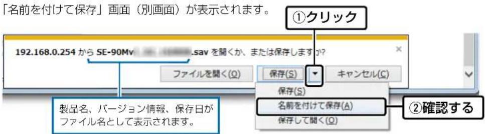 「名前を付けて保存」画面(別画面)が表示されます。 192.168.0.254 から SE-90Mv .sav を聞くか、または保存します? ①クリック ファイルを聞く(Q) 保存(S) キャンセル(S) 保存(S) 名前を付けて保存(A) 保存して聞く(Q) ②確認する 製品名、バージョン情報、保存日が ファイル名として表示されます。