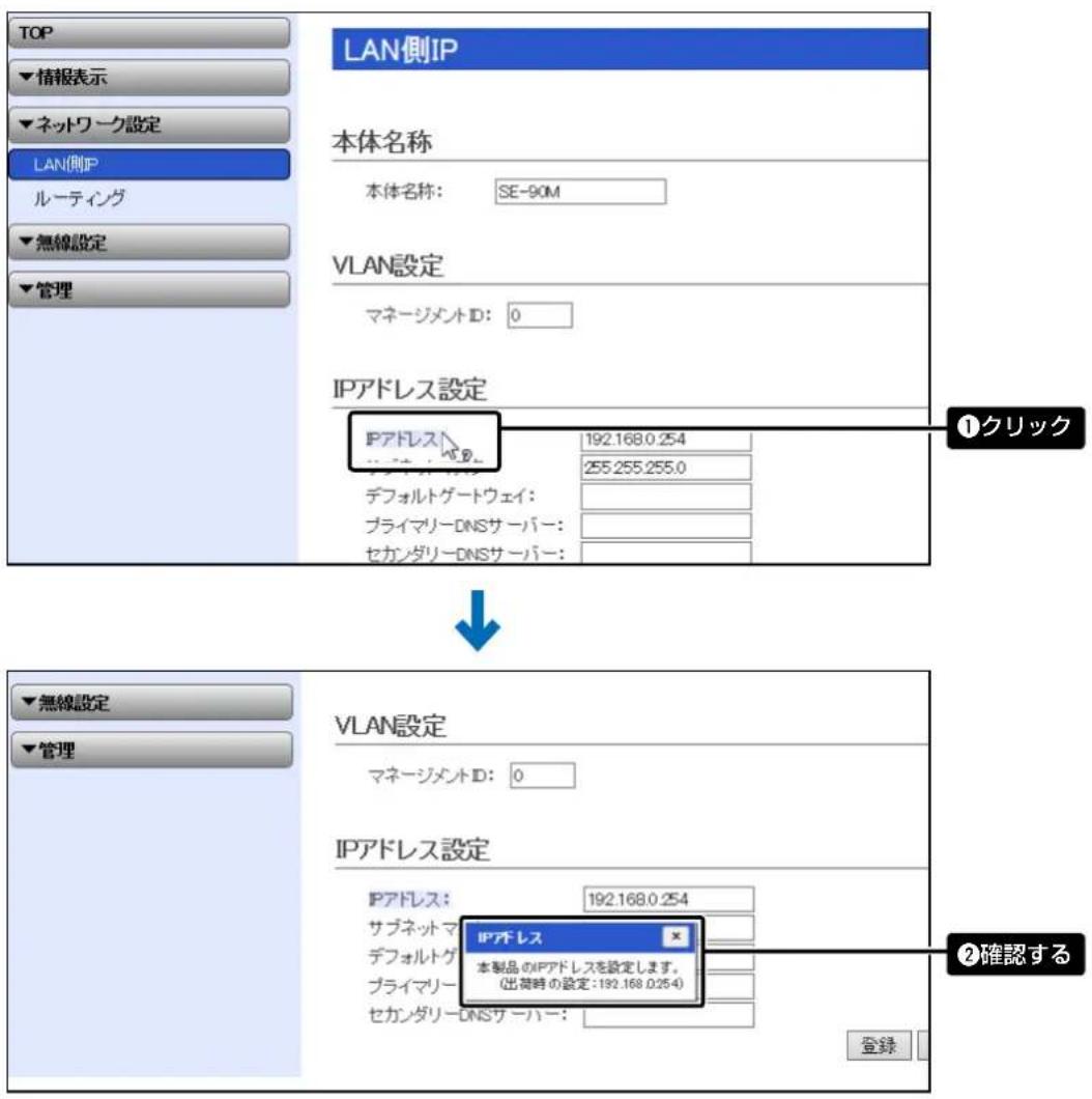 TOP ▼情報表示 ▼ネットワーク設定 LAN側IP ルーティング ▼無線設定 ▼管理 LAN側IP 本体名称 本体名称: SE-90M VLAN設定 マネージメントID: 0 IPアドレス設定 IPアドレス 192.168.0.254 255.255.255.0 デフォルトゲートウェイ: プライマリーDNSサーバー: セカンダリーDNSサーバー: ①クリック ↓ ▼無線設定 ▼管理 VLAN設定 マネージメントID: 0 IPアドレス設定 IPアドレス: 192.168.0.254 サブネットマ デフォルトゲートウェイ: プライマリー (出荷時の設定:192.168.0.254) ②確認する 登録