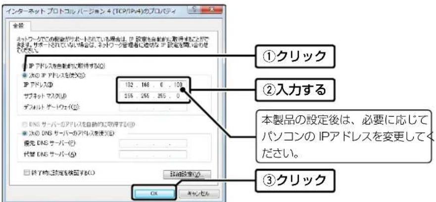 インターネット プロトコルバージョン 4 (TCP/IPv4)のプロパティ 全部 ネットワークでこの概念がサポートされている場合は、IP 設定を自動的に取得することがで します。サポートされていない場合は、ネットワーク管理者に連切な IP 設定を開始合わせ してください。 ①クリック ②入力する 本製品の設定後は、必要に応じて パソコンの IPアドレスを変更してく ださい。 ③クリック 次の IP アドレスを使用(S) IP アドレス(D) サブネット マスク(U) デフォルト ガートウェイ(I): DNS サーバーのアドレスを自動的に取得する(S) 次の DNS サーバーの列ドレスを使用(E) 優先 DNS サーバー(P) 代替 DNS サーバー(G) 終了時に設定を検討する(O) OK キャンセル