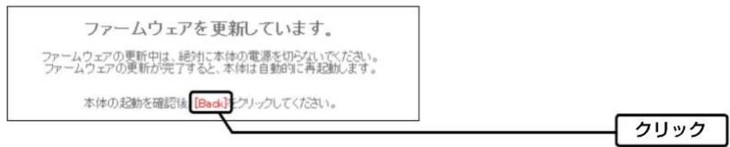 ファームウェアを更新しています。 ファームウェアの更新中は、絶対に本体の電源を切らないでください。 ファームウェアの更新が完了すると、本体は自動的に再起動します。 本体の起動を確認後【Back】をクリックしてください。 クリック