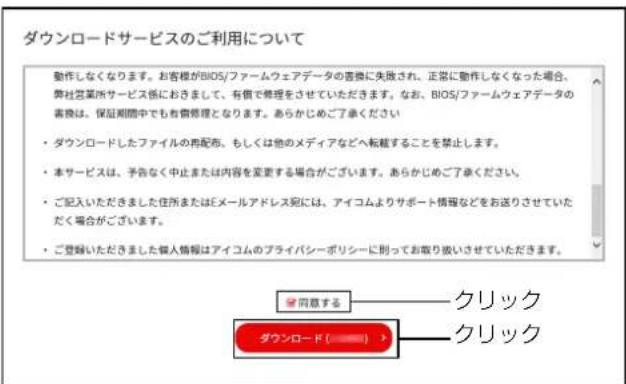 ダウンロードサービスのご利用について 動作しなくなります。お客様がBIOS/ファームウェアデータの書類に失敗され、正常に動作しなくなった場合、弊社営業所サービス係におきまして、有価で修理をさせていただきます。なお、BIOS/ファームウェアデータの書類は、保証期間中でも有費修理となります。あらかじめご了承ください ・ ダウンロードしたファイルの再配布、もしくは他のメディアなどへ転載することを禁止します。 ・ 本サービスは、予告なく中止または内容を変更する場合がございます。あらかじめご了承ください。 ・ ご記入いただきました住所またはEメールアドレス児には、アイコムよりサポート情報などをお送りさせていただく場合がございます。 ・ ご登録いただきました個人情報はアイコムのプライバシーボリシーに則ってお取り扱いさせていただきます。 ☑ 同意する——クリック ダウンロード(————————————) → —クリック