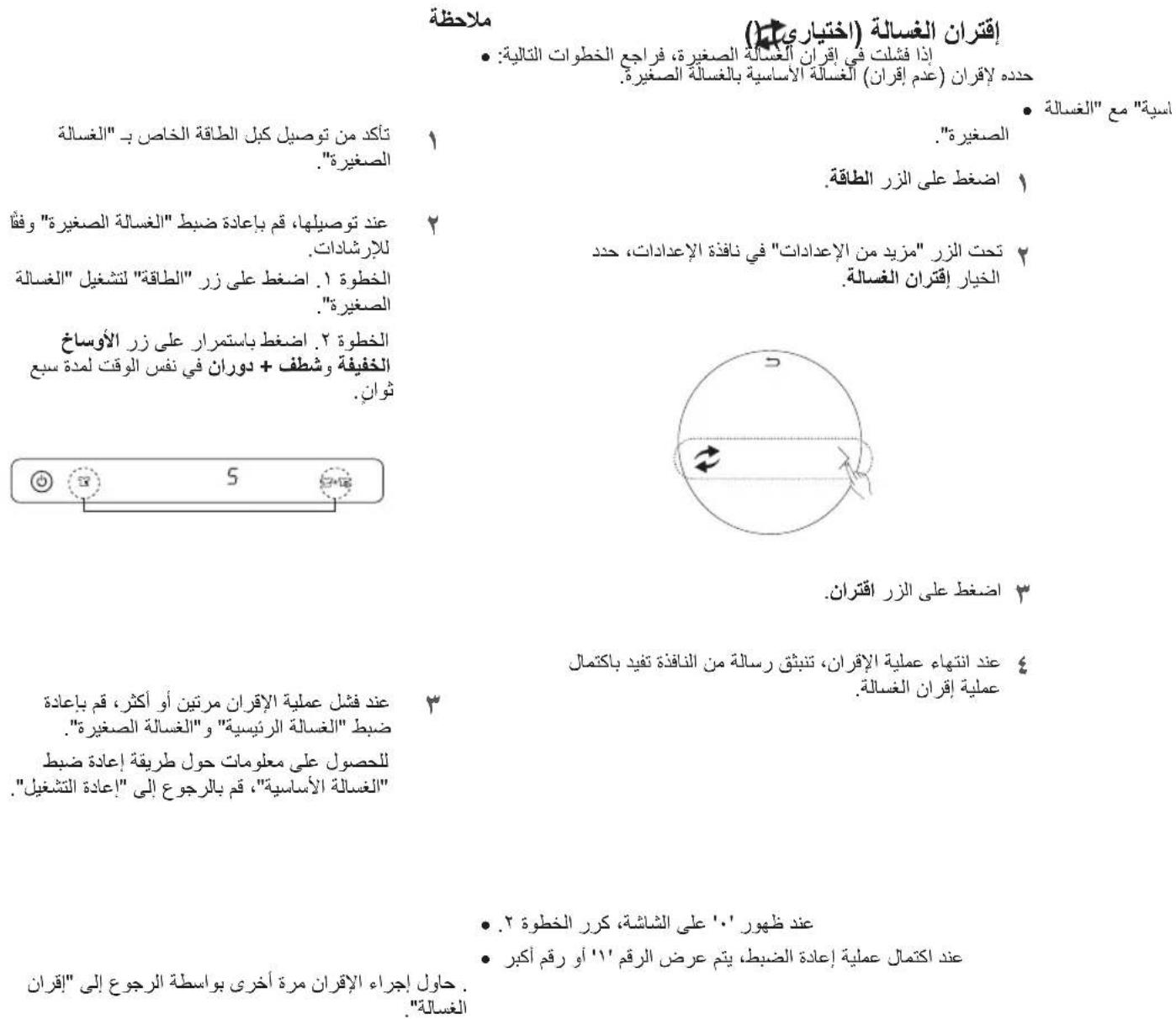 ملاحظة إقتران الغسالة (-acختياري) • إذا فشلكت في إقران الأغسالة الصغيرة، فراجع الخطوات التالية: حدده لاقران (عدم إقران) الأغسالة الأساسية بالغسالة الصغيرة. • اسبة "مع" الغسالة الصغيرة." 1 اصغط على الزر الطاقة. 2 entد توصيلها، قم閒م عاده ضبط "الغسالة الصغيرة" وفُّاً للاراشادات. الخطوة ١. اصغط على زر "الطاقة" لل'Eشغير "الغسالة الصغيرة." 3 الخطوة ٢. اضغط باستمرار على زر الأوساخ الخفيفة وشطف + دوران في نفس الوقت لمدة سبع ثوان. 4 5 • اضغط على الزر اقتران. • عند انتهاع عملية الإقران، تبناق قر رسالة من النافدة تفيد باكتمال • massage إقران الغسالة. • عند ظهور '٠٠' على الشاشة، كرر الخطة ٢. • عند اكتمال عملية إعاده الض tight، يتم عرض الرقم "١١" أو رقم أكثر • . • حاول إجراء الإقران مرة أخرى بواسطة الرجوع إلى "إقران "الغسالة"