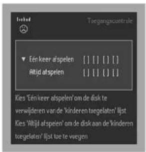 Torgangsacontrole ▼ Eén keer afspelen [ ][ ][ ][ ][ ] Altijd afspelen [ ][ ][ ][ ][ ] Kies 'Eén keer afspelen' om de disk te verwijderen van de 'kinderen tegeleaten' lijst Kies 'Altijd afspelen' om de disk aan de 'kinderen tegeleaten' lijst te te vaegen
