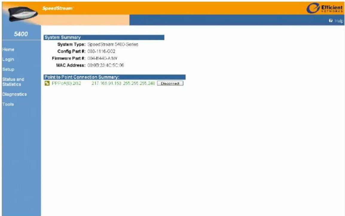 SpeedStream Efficient NETWORKS Help 5400 Home Login Setup Status and Statistics Diagnostics Tools System Summary System Type: SpeedStream 5400-Series Config Part #: 003-1116-G02 Firmware Part #: 004-E440-A1W MAC Address: 00.08:23.4C:5C:06 Point to Point Connection Summary: PPPoA(0) 2/32 217.168.91.153 255.255.255.248 Disconnect