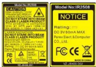 Model No:IR2508 CAUTION Max output<1 mW Wavelength 600nm LASER RADIATION DO NOT STARE INTO BEAM CLASS 2 LASER PRODUCT This product is completed WB: 21 CPH part 1062.10 EN 60825-17994+A2+A1 LASER RADIATION DO NOT STARE INTO BEAM CLASS 2 LASER PRODUCT Wavelength 600nm Maximum Output<1 mW WC 60825-17994+A1+A2 RATING = DC 3V 60mA MAX Parex Elect.&Computer CO.,Ltd. VE ZE400.991 Model No:IR2508 NOTICE Rating: —— DD 3V 60mA MAX Parex Elect.&Computer CO.,Ltd. FCC CE MADE IN CHINA MADE IN CHINA VZ J6400.002