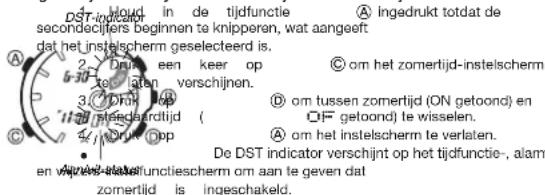 DST-indicator in de tijdfunctie A Ingedrukt totdat de secondcijters beginnen te knipperen, wat aangeeft dat het instelscherm geselecteerd is. 2 Dritk een keer op C om het zomertijd-instelscherm to isten verschijnen. 3 Dritk op D om tussen zomertijd (ON getoond) en steedserdijd ( OF getoond) te wisselen. 4 Dritk op A om het instelscherm te verlaten. De DST indicator verschijnt op het tijdfunctie-, alarm en van de stafundstellscherm om aan te geven dat zomertijd is ingeschakeld.