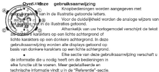 OverLichtdeze gebruiksaanwijzing Knopbedieningen worden aangegeven met gebruikmaking van in de illustratie getoonde letters. Voor de duidelijkheid worden de analoge wijzers van het horlooge niet in de illustraties getoond. Alhankelijk van uw horlogemodel verschijnt de tekst als donkere karakters op een lichte achtergrond of lichte karakters op een donkere achtergrond. In deze gebruiksaanwijzing worden alle displays getoond op basis van donkere karakters op een lichte achtergrond. Elke sectie van deze gebruiksaanwijzing verschaft u de informatie die u nodig heeft om de bedieningen in elke functie uit te voeren. Meer gedetailleerde en technische informatie vindt u in de "Referentie"-sectie.