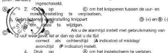 ingeschakeld. 2. Druk op © om het knipperen tussen de uur- en mindetinstelling te verplaatsen. 3. Gebruik terwijl eersinstelling knippart (+) en () om deze te wijzigen. Als u de alarmtijd instelt met gebruikmaking van 12-uur weergave: let er dan op dat u de tijd correct als ochtendtijd (A indicator) of middag/ avondtijd (P indicator) instelt. 4. Druk op © om het instelscherm te verlaten.