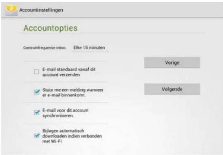 Accountinstellingen Accountopties Controlefrequentie inbox Elke 15 minuten E-mail standaard vanaf dit account verzenden Stuur me een melding wanneer er e-mail binnenkomt. E-mail voor dit account synchroniseren. Bijlagen automatisch downloaden indien verbonden met Wi-Fi Vorige Volgende