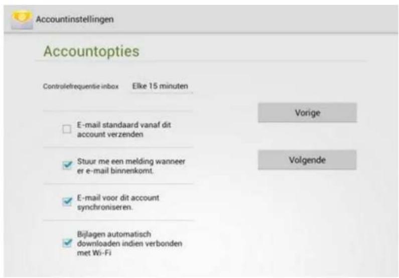 Accountinstellingen Accountopties Controlefrequentie inbox Elke 15 minuten E-mail standaard vanaf dit account verzenden Stuur me een melding wanneer er e-mail binnenkomt. E-mail voor dit account synchroniseren. Bijlagen automatisch downloaden indien verbonden met Wi-Fi Vorige Volgende