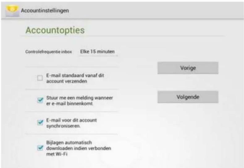 Accountinstellingen Accountopties Controlefrequentie inbox Elke 15 minuten E-mail standaard vanaf dit account verzenden Stuur me een melding wanneer er e-mail binnenkomt. E-mail voor dit account synchroniseren. Bijlagen automatisch downloaden indien verbonden met Wi-Fi Vorige Volgende