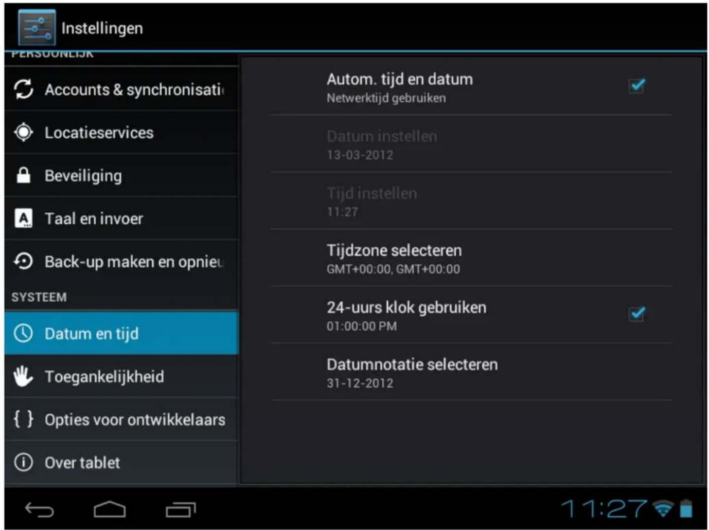 Instellingen PERSONEJK Accounts & synchronisati Locatieservices Beveiliging Taal en invoer Back-up maken en opnieu SYSTEEM Datum en tijd Toegankelijkheid { } Opties voor ontwikkelaars Over tablet Autom. tijd en datum Netwerktijd gebruiken Datum instellen 13-03-2012 Tijd instellen 11:27 Tijdzone selecteren GMT+00:00, GMT+00:00 24-uurs klok gebruiken 01:00:00 PM Datumnotatie selecteren 31-12-2012