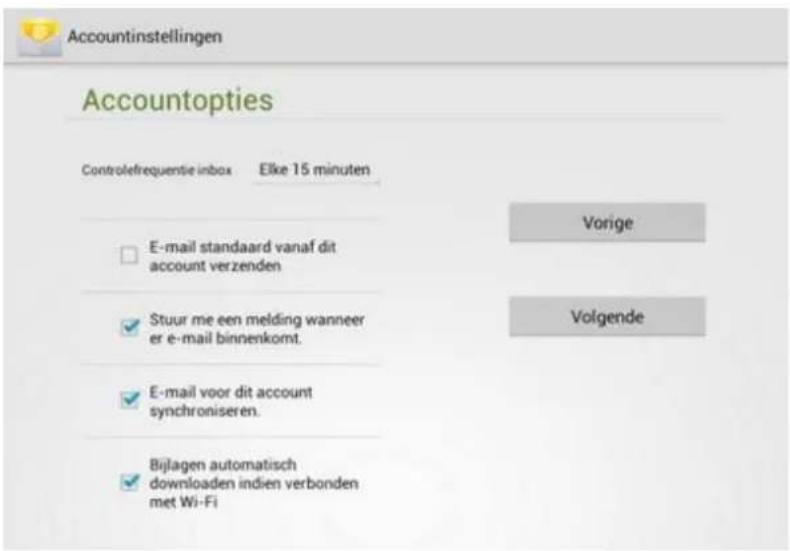 Accountinstellingen Accountopties Controlefrequentie inbox Elke 15 minuten E-mail standaard vanaf dit account verzenden Stuur me een melding wanneer er e-mail binnenkomt. E-mail voor dit account synchroniseren. Bijlagen automatisch downloaden indien verbonden met Wi-Fi Vorige Volgende