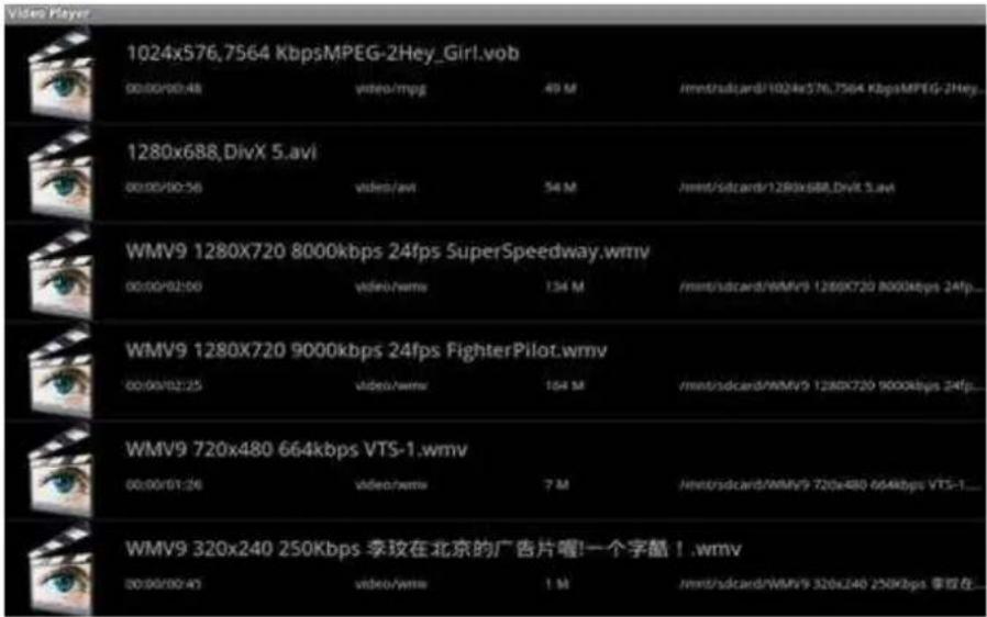 1024x576,7564 KbpsMPEG-2Hey_Girl.vob 00:00/00:48 video/mpg 49 M /mnt/sdcard/1024x576,7564 KbpsMPEG-2Hey... 1280x688,DivX 5.avi 00:00/00:56 video/avi 54 M /mnt/sdcard/1280x688,DivX 5.avi WMV9 1280X720 8000kbps 24fps SuperSpeedway.wmv 00:00/02:00 video/wmv 134 M /mnt/sdcard/WMV9 1280X720 8000kbps 24fps... WMV9 1280X720 9000kbps 24fps FighterPilot.wmv 00:00/02:25 video/wmv 104 M /mnt/sdcard/WMV9 1280X720 9000kbps 24fps... WMV9 720x480 664kbps VTS-1.wmv 00:00/01:26 video/wmv 7 M /mnt/sdcard/WMV9 720x480 664kbps VTS-1... WMV9 320x240 250Kbps 李玟在北京的广告片喔!一个字酷 ! .wmv 00:00/00:43 video/wmv 1 M /mnt/sdcard/WMV9 320x240 250Kbps 李玟在...