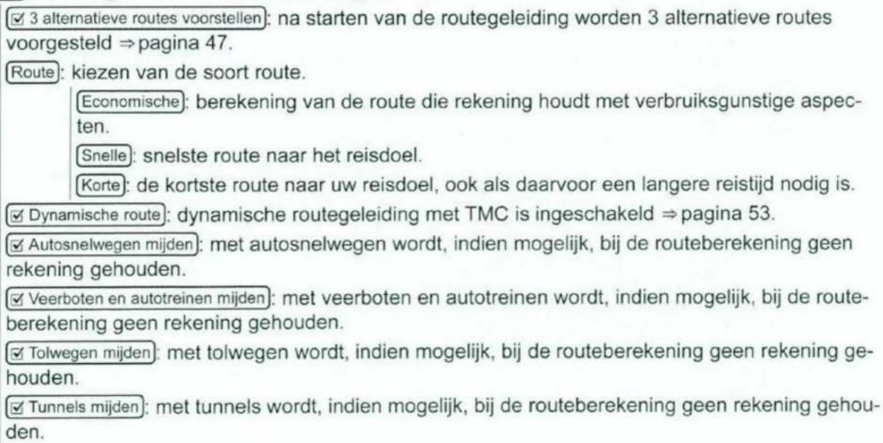 ✓ 3 alternatieve routes voorstellen: na starten van de routegeleiding worden 3 alternatieve routes voorgesteld ⇒ pagina 47. Route: kiezen van de soort route. Economische: berekening van de route die rekening houdt met verbruiksgunstige aspecten. Snelle: snelste route naar het reisdoel. Korte: de kortste route naar uw reisdoel, ook als daarvoor een langere reistijd nodig is. ✓ Dynamische route: dynamische routegeleiding met TMC is ingeschakeld ⇒ pagina 53. ✓ Autosnelwegen mijden: met autosnelwegen wordt, indien mogelijk, bij de routeberekening geen rekening gehouden. ✓ Veerboten en autotreinen mijden: met veerboten en autotreinen wordt, indien mogelijk, bij de routeberekening geen rekening gehouden. ✓ Tolwegen mijden: met tolwegen wordt, indien mogelijk, bij de routeberekening geen rekening gehouden. ✓ Tunnels mijden: met tunnels wordt, indien mogelijk, bij de routeberekening geen rekening gehouden.