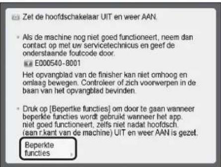 Zet de hoofdschakelaar UIT en weer AAN. • Als de machine nog niet goed functioneert, neem dan contact op met uw servicetechnicus en geef de onderstaande foutcode door. E000540-8001 Het opvangblad van de finisher kan niet omhoog en omlaag bewegen. Controleer of zich voorwerpen in de baan van het opvangblad bevinden. • Druk op [Bepertke functies] om door te gaan wanneer beperkte functies wordt gebruikt wanneer het app. niet goed functioneert, zelfs niet nadat hoofdsch. (aan r.kant van de machine) UIT en weer AAN is gezet. Beperkte functies