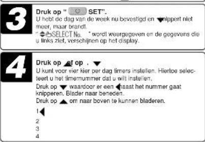 3 Druk op " SET". U hebte de dag van de week nu bevestigd en ▼nippert niet meer, maar brandl. " ▼SELECT No. " wordl weorgegeven en de gegevens die u links ziet, verschijnen op het display. 4 Druk op ▲f op . ▼ U kunt voor vier hier per dag timers instellen. Hiertoe selecteert u het timernummer dat u wilt instellen. Druk op ▼ waardoor er een ▲aast het nummer gaat knipperen. Blader naar beneden. Druk op ▲ om naar boven te kunnen bladeren. 1 2 3 4
