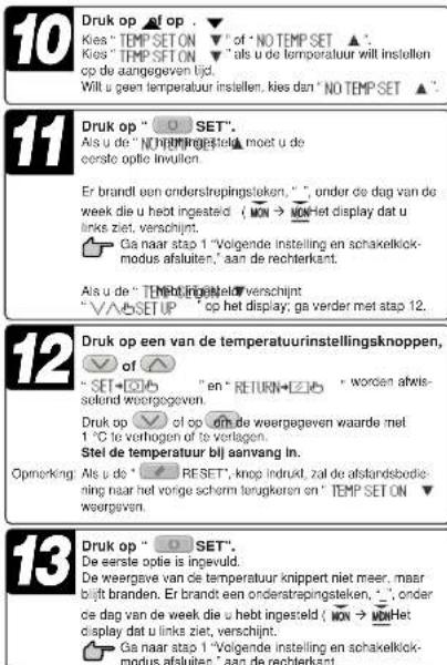 10 Druk op of op. Kies "TEMP SET ON" of "NO TEMP SET ▲". Kies "TEMP SET ON" als u de temperatuur will instellen op de aangegeven tijd. Wilt u geen temperatuur instellen, kies dan "NO TEMP SET ▲". 11 Druk op "○ SET". Als u de "NO TEMP SET ON" moet u de cersle optie invullen. Er brandl een onderstrepingsleken, ",", under de dag van de week die u heb ingesteld (ON → NO) Het display dat u links ziet, verschijnt. Ga naar stap 1 "Volgende instelling en schakelkick- modus afsluiten," aan de rechterkant. Als u de "TEMP SET ON" tot verschijnt "√SET UP" op het display, ga verder met stap 12. 12 Druk op een van de temperatuurinstellingsknoppen, of "SET+○" en "RETURN+○" worden afris- selend weorgegeven. Druk op √ of op om de weergegeven waarde met 1 °C te verhogen of te verlagen. Stel de temperatuur bij aanvang in. Opneking: Als u de "○ RESET", knop indukt, zal de afstandsbedie- ning naar het vorge scherm terugkeren on "TEMP SET ON" weergeven. 13 Druk op "○ SET". De eerste optie is ingevuld. De weergave van de temperatuur knippert niet meer, maar bijt branden. Er brandl een onderstrepingsleken, ",", onder de dag van de week die u heb ingesteld (ON → NO) Het display dat u links ziet, verschijnt. Ga naar stap 1 "Volgende instelling en schakelkick- modus afsluiten," aan de rechterkant.