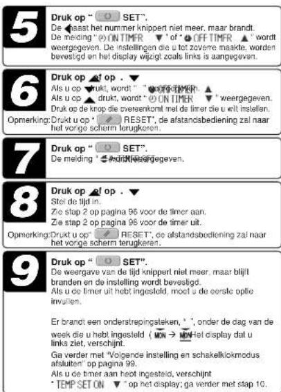 5 Druk op "○ SET", De haasat het nummer knippert niet meer, maar brandt. De melding "○ ON TIMER ▼" of "○ OFF TIMER ▲" wordt weergegeven. De instellingen die u tot zoverne makte, worden bevestigd en het display wijzigt zoals links is aangegeven. 6 Druk op "ø op . Als u op ▼drukt, wordt "○" werte gevegen. Als u op ▼drukt, wordt "○" ON TIMER ▼" weergegeven. Druk op de krop die zversenkoml met de timer die u uit instellen. Opmerking: Drukut op "○" RESET, de afstandsbediening zal naar het vorge scherm terugkeren. 7 Druk op "○ SET". De melding "○" werte gevegen. 8 Druk op "ø op . Stel de tijd in... Zie stap 2 op pagina 96 voor de timer aan. Zie stap 2 op pagina 96 voor de timer uit. Opmerking: Drukut op "○" RESET, de afstandsbediening zal naar het vorge scherm terugkeren. 9 Druk op "○ SET". De weergave van de tijd knippert niet meer, maar blijlt branden en de instelling wordt bevestigd. Als u de timer uit hebt ingesteld, moet u de eerste optie invullen. Er brandt een onderstrepingsteken, *, onder de dag van de week die u hebt ingesteld (ON → ON) Het display dal u links ziet, verschijnt. Ga verder met "Voigende instelling en schakelklokmodus afsluiten" op pagina 99. Als u de timer aan hebt ingesteld, verschijnt *TEMP SET ON ▼" op het display; ga verder met stap 10.