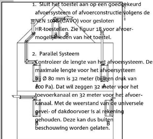 1. Sluit het toestel aan op een goedgekeurd afvoersysteem of afvoerconstructie volgens de NEN 1078 (GAVO) voor gesloten HR-toestellen. Zie figuur 18 voor afvoermogelijkheden van het toestel. 2. Parallel Systeem Controleer de lengte van het afvoersysteem. De maximale lengte voor het afvoersysteem bij Ø 80 mm is 32 meter (bij een druk van 400 Pa). Dat wil zeggen 32 meter voor het toevoerkanaal en 32 meter voor het afvoerkanaal. Met de weerstand van de universele gevel- of dakdoorvoer is al rekening gehouden. Deze kan dus buiten beschouwing worden gelaten.