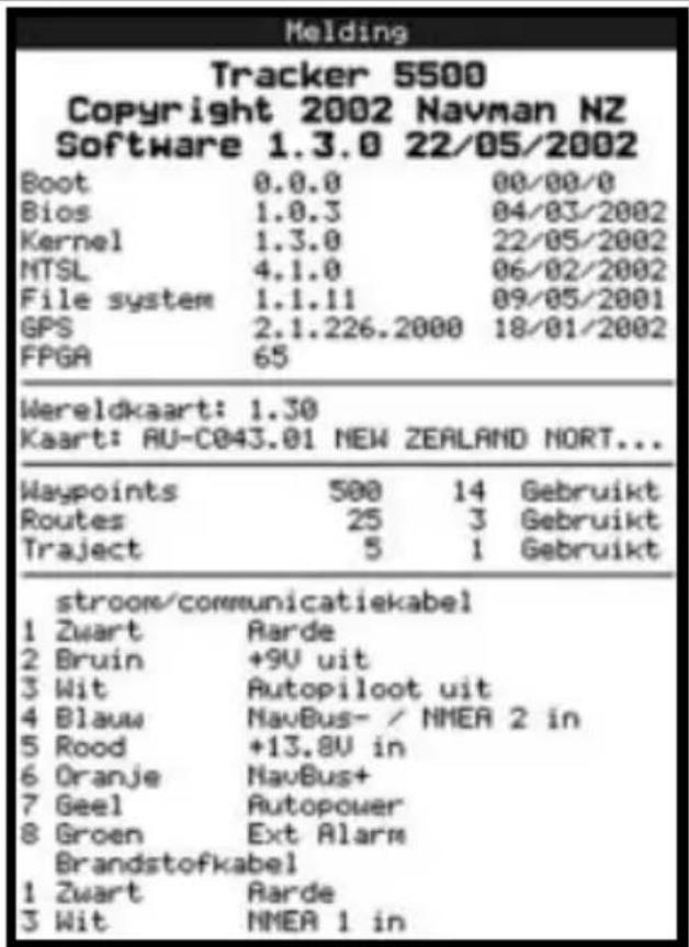 Melding Tracker 5500 Copyright 2002 Navman NZ Software 1.3.0 22/05/2002 Boot 0.0.0 00/00/0 Bios 1.0.3 04/03/2002 Kernel 1.3.0 22/05/2002 NTSL 4.1.0 06/02/2002 File system 1.1.11 09/05/2001 GPS 2.1.226.2000 18/01/2002 FPGA 65 Wereldkaart: 1.30 Kaart: AU-C043.01 NEW ZEALAND NORT... Waypoints 500 14 Gebruikt Routes 25 3 Gebruikt Traject 5 1 Gebruikt stroom/communicatiekabel 1 Zwart Rarde 2 Bruin +9U uit 3 Wit Autopiloot uit 4 Blauw NavBus- / NMEA 2 in 5 Rood +13.8U in 6 Oranje NavBus+ 7 Geel Autopower 8 Groen Ext Alarm Brandstofkabel 1 Zwart Rarde 3 Wit NMEA 1 in