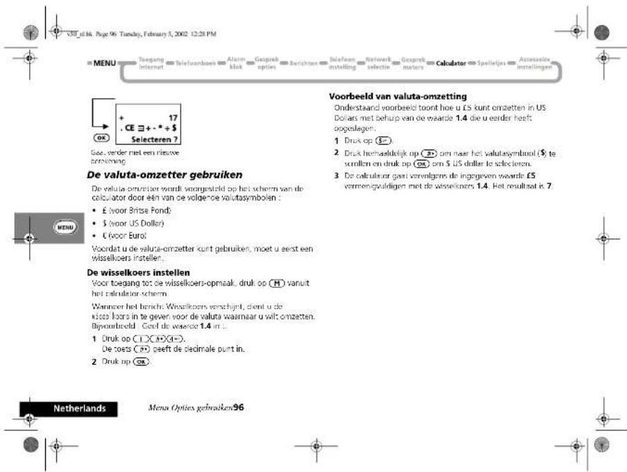V30_e14. No. Page 96 Tuesday, February 5, 2002 12:28 PM MENU Toegang Internet Telefoonbeek Alarm blok Gesprek opties Selrichten Telefoon instelling Network selective Gesprek motors Calculator Spelleijes Accessoire instellingen + 17 CE ≡ + - * + $ Selecteren ? Gas, vorder met een nieuwe prosvening. De valuta-omzetter gebruiken De valuta-omzetter wordt voorgesteld op het scherm van de calculator door een van de volgende valutsymbolen : • £ voor Britse Fond; • $ (voor US Dollar) • £ (voor Eurol) Voordat u de valuta-omzetter kunt gebruiken, moet u eerst een wisselkoers instellen. De wisselkoers instellen Voor toegang tot de wisselkoers-opmaak, druk op [H] vanuit het calculator scherm. Wanneer het bericht: Wisselkoers verschijnt, dient u de klos boors in te geven voor de valuta waarmaar u wilt omzetten. Bijoonbreeld : Ceeel de wassero 1.4 in ... 1 Druk op [C] [X][O]... De toets [C] peeft de cledmale punt in. 2 Druk op [O] Voorbeeld van valuta-omzetting Onderstaand voorbeeld toont hoe u £s kunt omzetten in US Dollars met behulp van de waarde 1.4 die u eerder heeft oogelingen: 1 Druk op [S] 2 Druk hemaaldeijk op [BY] om naar het valutsymbol [S] te verstellen en druk op [OK] om $ US dollar te selectoren. 3 De calculator gaoi vorenlgers de ingegeven waarde £5 vermengeldigen met de wisselkoers 1.4. Het resultset is 7. Netherlands Menus Opties gebruiken 96