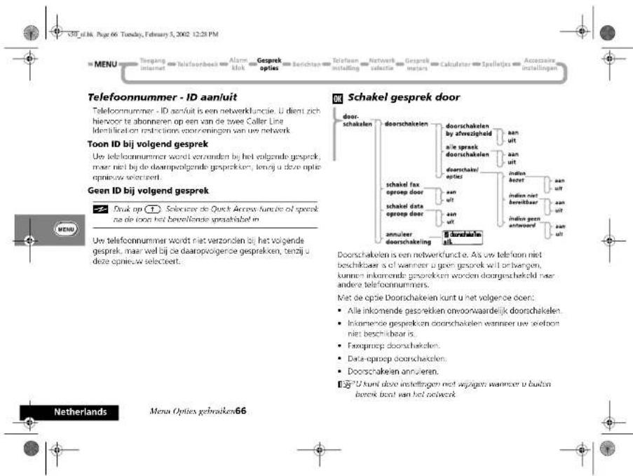 V30_e116. Page 66. Tuesday, February 5, 2002 12:28 PM MENU Tengang internet telefoonbeek Alarm klok Gesprek opties Berichten Telefoon installing Network selectie Gesprek metars Calculator Spellejes Accessaire installingen Telefoonnummer - ID aanuit Telefoonnummer - ID aanuit is een netwerklicatie. U dient zich hiervoor te abonneren op een van de twee Coller Line identificaten restrictions voorzemingen van uw netwerk. Toon ID bij volgend gesprek Uw telefoonnummer wordt verzonden bij het volgende gesprek, maar niet bij de daarpenvolgende gesprekken, tenzij u deze optie opnieuw selectiert. Geen ID bij volgend gesprek Druk op (1) Selectes de Quick Access functie of spreek na de toca het beverlende sprachlabel in Uw telefoonnummer wordt niet verzonden bij het volgende gesprek, maar wel bij de daarpenvolgerde gesprekken, tenzij u deze opnieuw selectiert. M Schakel gesprek door door- schakelen doorschakelen doorschakelen by afvezigheid aile spreek doorschakelen doorschakelen opties aan ult aan ult indien bereet aan ult indien niet bereitbaar aan ult indien geen anteword aan ult doorschakelen alk Doorschakelen is een netwerklicatie. Als uw telfoon niet beschikbaar is of wanneer u geen gesprek wil ontvangen, kunnen inkomende gesprekken worden doorgeschekeld naar andere telefoonnummers. Met de optie Doorschakeien kunt u het volgende doen: • Alle inkomende gesprekken onvoorwaardelijk doorschakelen. • Inkomende gesprekken doorschakelen wanneer uw seeloon niet beschikbaar is. • Faxproep doorschakelen. • Data-oproep doorschakelen. • Doorschakeien annulieren. ©"U kunt deze instellingen met weggeven wanneer u buiten bereek best van het netwerk. Netherlands Menus Opties gebruiken66