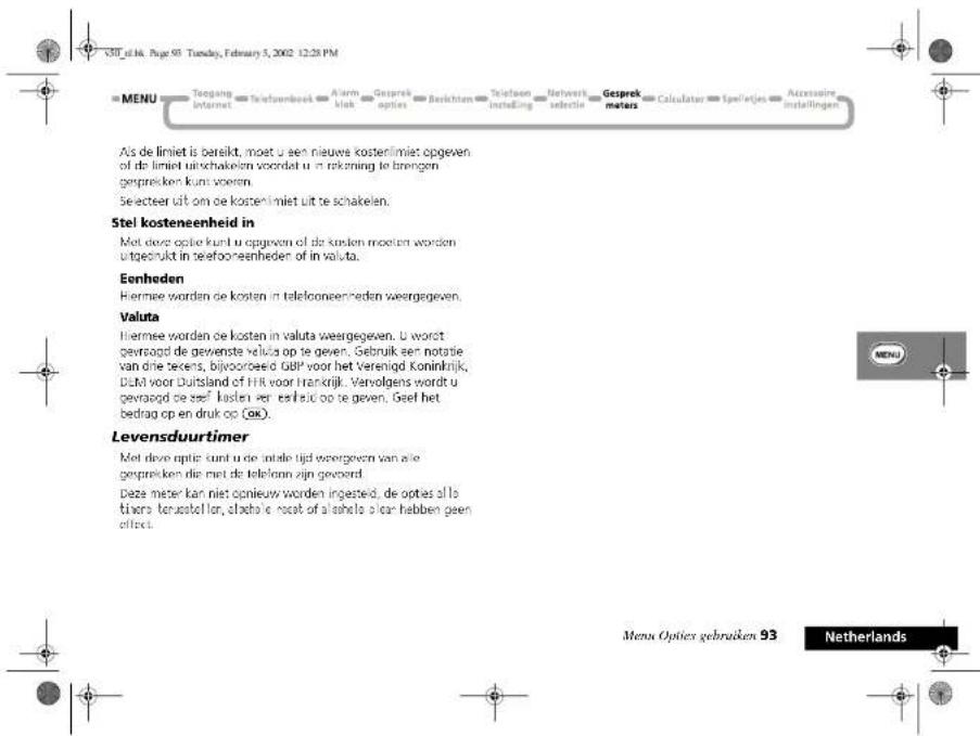 V30 af M. Page 91. Tuesday, February 5, 2002 12:28 PM MENU Toeging Internet Telefoenbeet Alarm block Gesprek opties Berichten Telefoon instelling Network selectie Gesprek meters Calculator Ispelrijes Auxissaire installingen Als de limiet is bereikt, moet u een nieuwe kostenlimiet opgeven of de limiet uitschakelen voordat u in rekening te brengen gespreiken kunt worden. Selecteer uit om de kosten limiet uit te schakelen. Stel kosteneenheid in Met deze optie kunt u opgeven of de kosten moeten worden uitgebruikt in seefooneenheden of in valuta. Eonheden Hiermee worden de kosten in telefooneenheden weergegeven. Valuta Hiermee worden de kosten in valuta weergegeven. U worst gevozogd de gevenste valuta op te geven. Gebruik een notatie van die secens, bijvoorbeeld GBP voor het Verenigd Koninkrijk, DLM voor Duitsland of HR voor Frankrijk. Vervolgens wordt u gevozogd de zelf kosten een erheid op te geven. Geef het bedrag op en druk op (ok). Levensduurtimer Met deze optie kunt u de intele tijd weergeven van alle gespreken die met de telekenn zijn gevoerd. Deze meter kan niet opnieuw worden ingesteid, de opties allo tisera terussteller, cloche e nost of a inhalo aan hebben geen effect. Menu Opties gebruiken 93 Netherlands