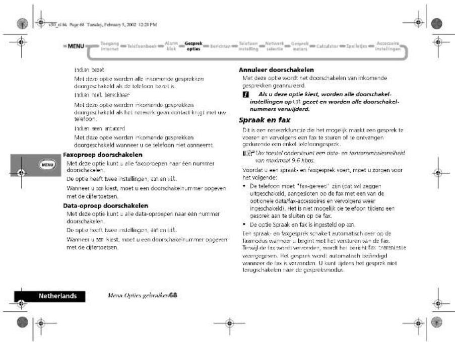 V30_f114. Page 68. Tuesday, February 5, 2002 12:28 PM MENU Tengang internet telefoonbeek Alarm mk Gesprek opties berichten Telefoon installing Networks salactie Gesprek meters Calculator Spellejes Accessive installingen Indian bezet Met deze optie worden alle inkomende gesprekken doorgeschakeld als de telefoon bezet is. Indien niet betelbaser Met deze optie worden inkomende gesprokken doorgeschakeld als het netwerk geen contact knigt met uw telefoon. Indien een accord Met deze optie worden inkomende gesprekken doorgeschakeld wanneer u de telefoon met aanneemt. Annuleer doorschakelen Met deze optie wordt het doorschakelen van inkomende gesprekken geannueerd. 7. Ala u deze optie kiest, worden alle doorschakel- instellingen op UJ gezet en worden alle doorschakel- nummers verwijderd. Spraak en fax Dat is een netwerkfuncie die het mogelijk maakt een gespek te voeren en vervolgens een fax te sturen of ie ontvangen gebruende een enkel ielerinngsprek. EET: Uvr toestel onderseunt een data- en faxtransmitssienheid van maximaal 9.6 klips. Voordat u een spraak- en fagesprek voert, moet u zorgen voor het volgende: • De telefoon moet "fax-gereed" zijn dat wil zeggen uitgeschakeld, aangesloren op de fax met een van de ootonele datafax-accessoires en vervolgens weer ingeschakeld. Het is niet mogelijk teefoon tijdens een gesorek aan te sluiten op de fax. • De optie Spraak en fax is ingesteld op aan. Den spraak- en fagesprek schaket automatisch over op de faxmodus wanneer u begint met het versturen van de fax. Terwijl de fax wordt verzonden, wordt het bericht fax transplistte wereggegeven. Het gesprek wordt automatisch behindigd wanneer de fax is verzanden. U kunt ijldens het gesprek niet toorgschakelen naar de gespreksmodus. Faxoproep doorschakelen Met deze optie kunt u alle faxoproepen naar een nummer doorschakelen. De optie heeft twee instellingen, aan en uit. Wanneer u aan kiest, moet u een doorschakelnummer oogegen met de difertoeaten. Data-oproep doorschakelen Met deze optie kunt u alle data-oproepen naar een nummer doorschakelen. De optie heeft twee instellingen, aan en uit. Wanneer u aan kiest, moet u een doorschakelnummer oogegen met de difertoeaten. Netherlands Menus Opties gebruiken68