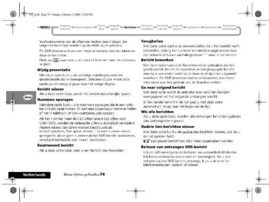 V30_f14. Page 74 Tuesday, February 5, 2002 12:28 PM MENU Tengang internet telefoonbeakt Alarm blok Gesprek opties Berichten Telefoon installing Network selektie Gesprek meters Calculator Spelleijles Accreotide installingen telefoonnummer van de afzender lindien beschikbaar. De volgende berichten worden op develde wyrge gebond. Zie SMS berichten looms voor meer informatie over het bladeren door de berichten. Druk op (OK) waarvoor u een bericht kred uit naar het submenu ze gaan. Wijzig presentatie Met deze optie kunt u de vokledige indellingen waar het geselecteerde alarm weergewen. Selecteer uizis inserelde opnieuw om terug te gaan naar het vorige display. Bericht wissen Als u deze optie kiest, wordt het bericht dat u bekijkt, gewis. Nummers opvragen Met deze optie kunt u alle nummers opvragen die in een SMS-berecht zijn opgenomen. U kunt een oogevraago nummer bellen of het in telefoon- of SIM-caartgeheuigen opslaan. Als het numer meer den 20 cifers lang is (32 cifers voor GSM1900), worden de rasterende cifers automatisch verwijderd. Andere tekens dan cifers worden beschouwd als schedingskickers, Fen spatie af een " in een numer werst gegegend. Als er geen nummers in het SMS bericht vankramen, verschijnt het bericht voor nader beschulbaar. Beantwoord bericht Als u deze optie kiest, kunt u een bericht besentwoorden. Terugbellen Met deze optie kunt u de persoon bellen die u het bericht heeft verzonden, zolang het nummer terminste is opgenomen door het netwerk of tussen aanhalingstekens. " I" slaat in het bericht. Bericht bewerken Met deze optie kunt u de Berichten editor gebruiken om het geslecteerde bericht te bewerken en het gewajngde bericht daarna te verzonden enkel op te slaan in de lijt met uitgaende berichten. Zie SMS berichten malon en bewerken voor meer informatie over het gebruik van de Berichten-editor. Ga naar volgend bericht Met deze optie wordt de animate voor berichten bekijken weergegeven en het volgende ontvangen bericht. Bij het laatste bericht in de lijt gaat u met deze optie automatisch terug naar het begin van de lijt. Wis alle berichten Als u deze optie kiest, worden alle ontvangen berichten (gelezen dan wel ongelezen) gewist. Oudste tien berichten wissen Met deze optie kunt u de oudste tien berichten wissen, ook als u ze niet gelezen hebt. E"EN gewaat bericht kan uit/ meer opgerdopen worden. Beltoon van ontvangen SMS-bericht U kunt zelf samengestekte beltoonen via compatibile Motorola telefoons uitwaiation (verzenden en ontvangen). Als u een beltoon van een SMS bericht onderhang, kunt u deze in het telefoongeheugen opslaan of wissen. Netherlands Menus Opties gebruiken 74